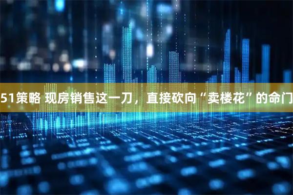 51策略 现房销售这一刀，直接砍向“卖楼花”的命门
