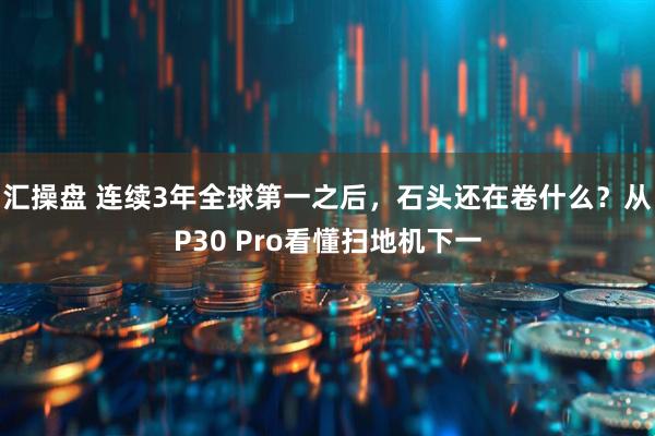 汇操盘 连续3年全球第一之后，石头还在卷什么？从P30 Pro看懂扫地机下一