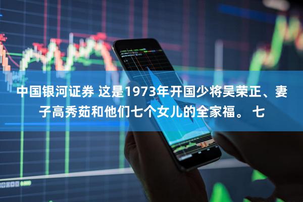 中国银河证券 这是1973年开国少将吴荣正、妻子高秀茹和他们七个女儿的全家福。 七