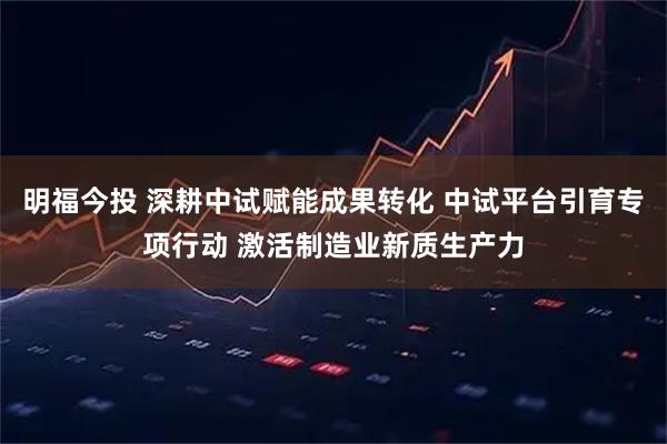 明福今投 深耕中试赋能成果转化 中试平台引育专项行动 激活制造业新质生产力