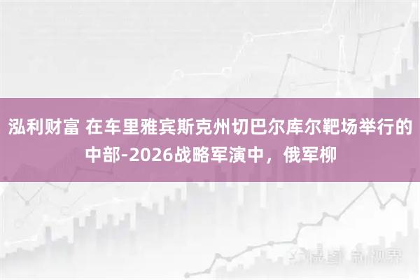 泓利财富 在车里雅宾斯克州切巴尔库尔靶场举行的中部-2026战略军演中，俄军柳
