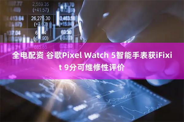 全电配资 谷歌Pixel Watch 5智能手表获iFixit 9分可维修性评价