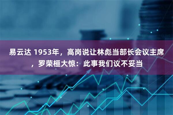 易云达 1953年，高岗说让林彪当部长会议主席，罗荣桓大惊：此事我们议不妥当