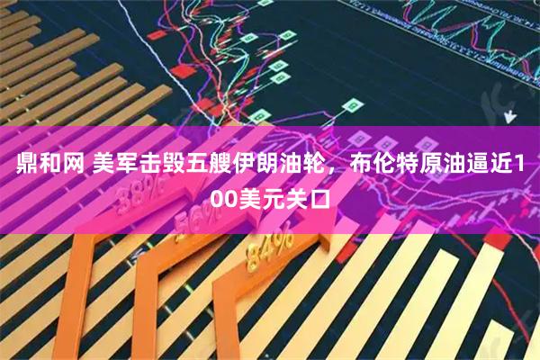 鼎和网 美军击毁五艘伊朗油轮，布伦特原油逼近100美元关口