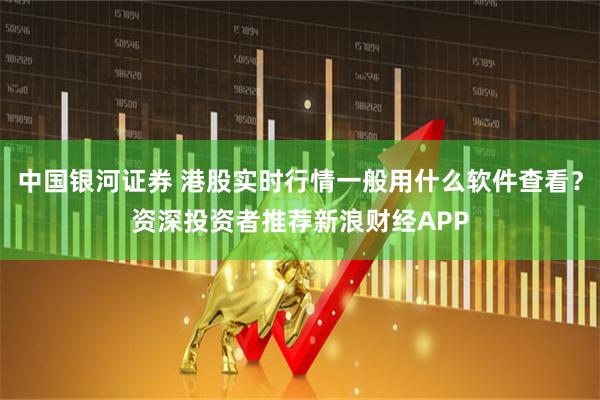 中国银河证券 港股实时行情一般用什么软件查看？资深投资者推荐新浪财经APP