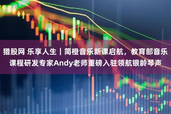 猎股网 乐享人生｜简橙音乐新课启航，教育部音乐课程研发专家Andy老师重磅入驻领航银龄琴声