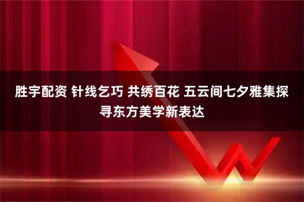 胜宇配资 针线乞巧 共绣百花 五云间七夕雅集探寻东方美学新表达