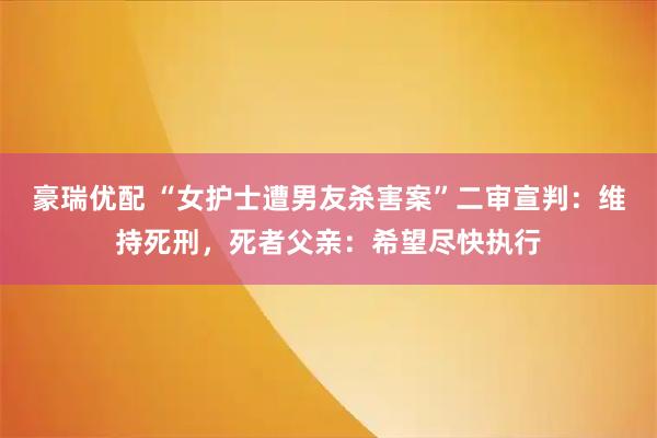 豪瑞优配 “女护士遭男友杀害案”二审宣判:维持死刑,死者父亲:希望尽快执行