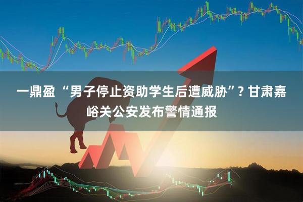 一鼎盈 “男子停止资助学生后遭威胁”? 甘肃嘉峪关公安发布警情通报