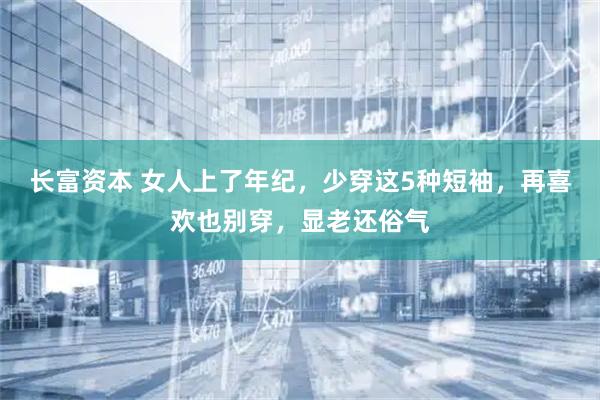 长富资本 女人上了年纪，少穿这5种短袖，再喜欢也别穿，显老还俗气