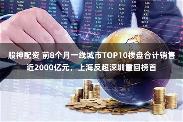 股神配资 前8个月一线城市TOP10楼盘合计销售近2000亿元，上海反超深圳重回榜首
