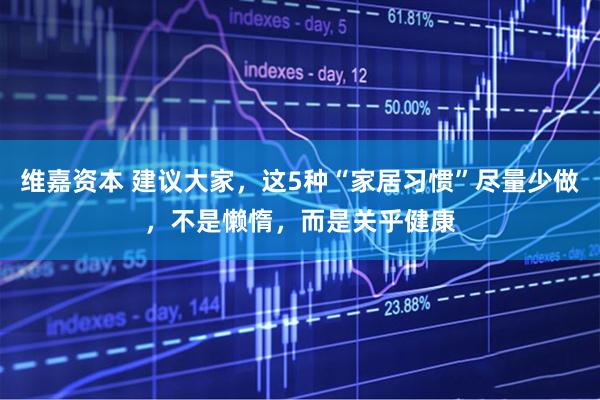 维嘉资本 建议大家,这5种“家居习惯”尽量少做,不是懒惰,而是关乎健康