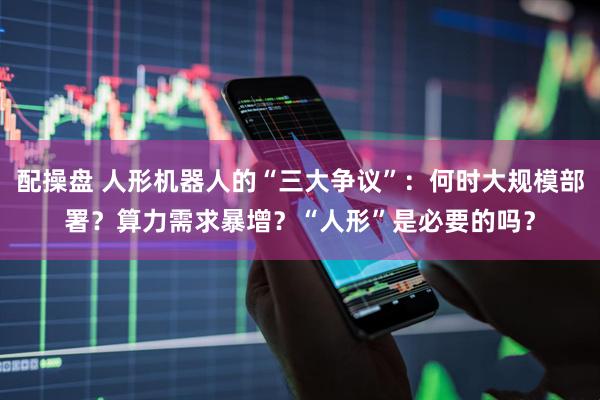 配操盘 人形机器人的“三大争议”：何时大规模部署？算力需求暴增？“人形”是必要的吗？