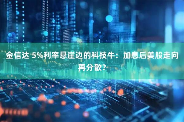 金信达 5%利率悬崖边的科技牛：加息后美股走向再分散？